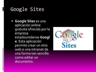 Google Sites
 Google Sites es una
aplicación online
gratuita ofrecida por la
empresa
estadounidense Googl
e. Esta aplicación
permite crear un sitio
web o una intranet de
una forma tan sencilla
como editar un
documento.
 