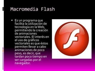 Macromedia Flash
 Es un programa que
facilita la utilización de
tecnología en laWeb,
permitiendo la creación
de animaciones
vectoriales. El interés en
el uso de gráficos
vectoriales es que éstos
permiten llevar a cabo
animaciones de poco
peso, es decir, que
tardan poco tiempo en
ser cargadas por el
navegador.
 
