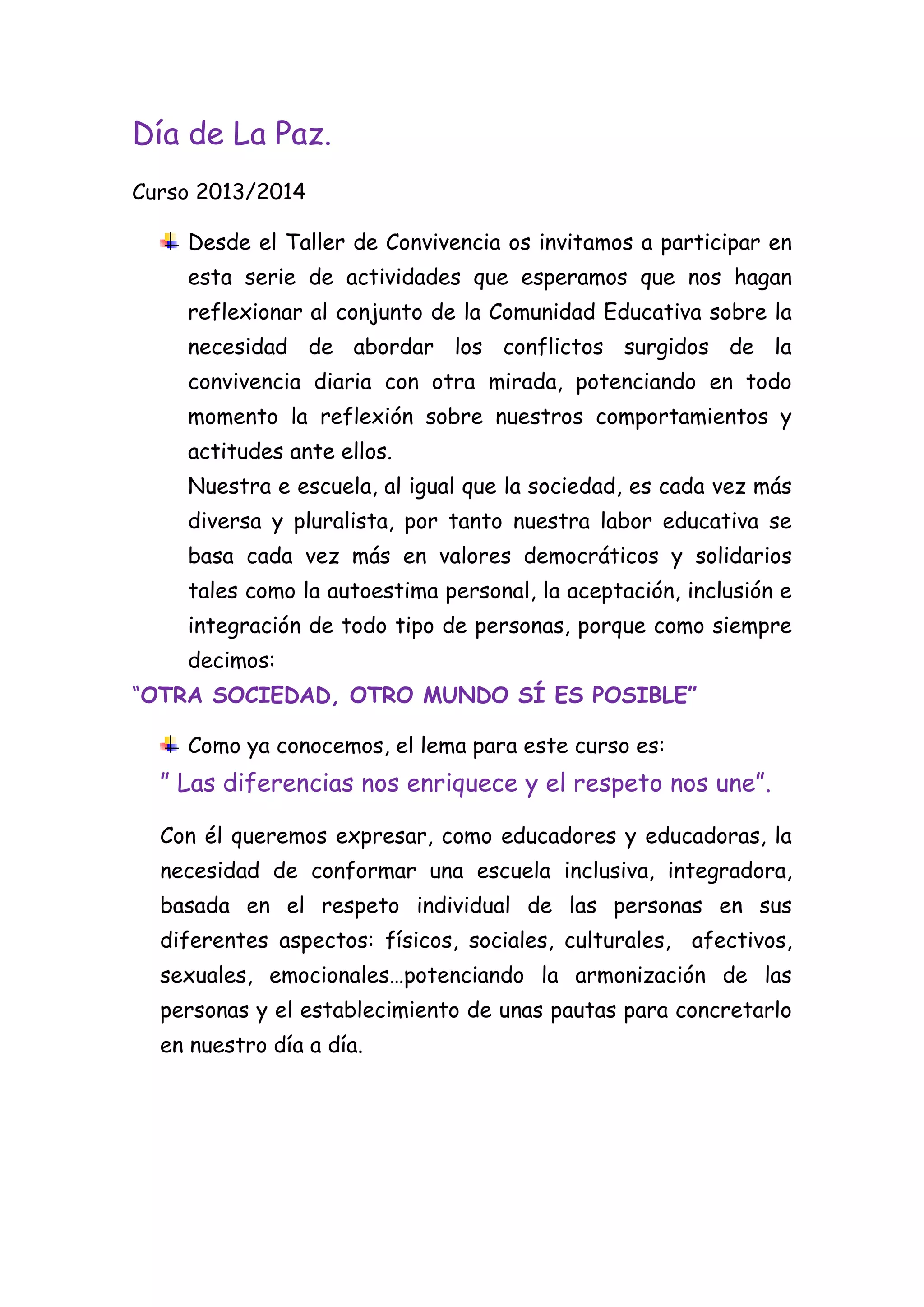 Día de La Paz.
Curso 2013/2014
Desde el Taller de Convivencia os invitamos a participar en
esta serie de actividades que esperamos que nos hagan
reflexionar al conjunto de la Comunidad Educativa sobre la
necesidad de abordar los conflictos surgidos de la
convivencia diaria con otra mirada, potenciando en todo
momento la reflexión sobre nuestros comportamientos y
actitudes ante ellos.
Nuestra e escuela, al igual que la sociedad, es cada vez más
diversa y pluralista, por tanto nuestra labor educativa se
basa cada vez más en valores democráticos y solidarios
tales como la autoestima personal, la aceptación, inclusión e
integración de todo tipo de personas, porque como siempre
decimos:
“OTRA SOCIEDAD, OTRO MUNDO SÍ ES POSIBLE”
Como ya conocemos, el lema para este curso es:

” Las diferencias nos enriquece y el respeto nos une”.
Con él queremos expresar, como educadores y educadoras, la
necesidad de conformar una escuela inclusiva, integradora,
basada en el respeto individual de las personas en sus
diferentes aspectos: físicos, sociales, culturales, afectivos,
sexuales, emocionales…potenciando la armonización de las
personas y el establecimiento de unas pautas para concretarlo
en nuestro día a día.

 