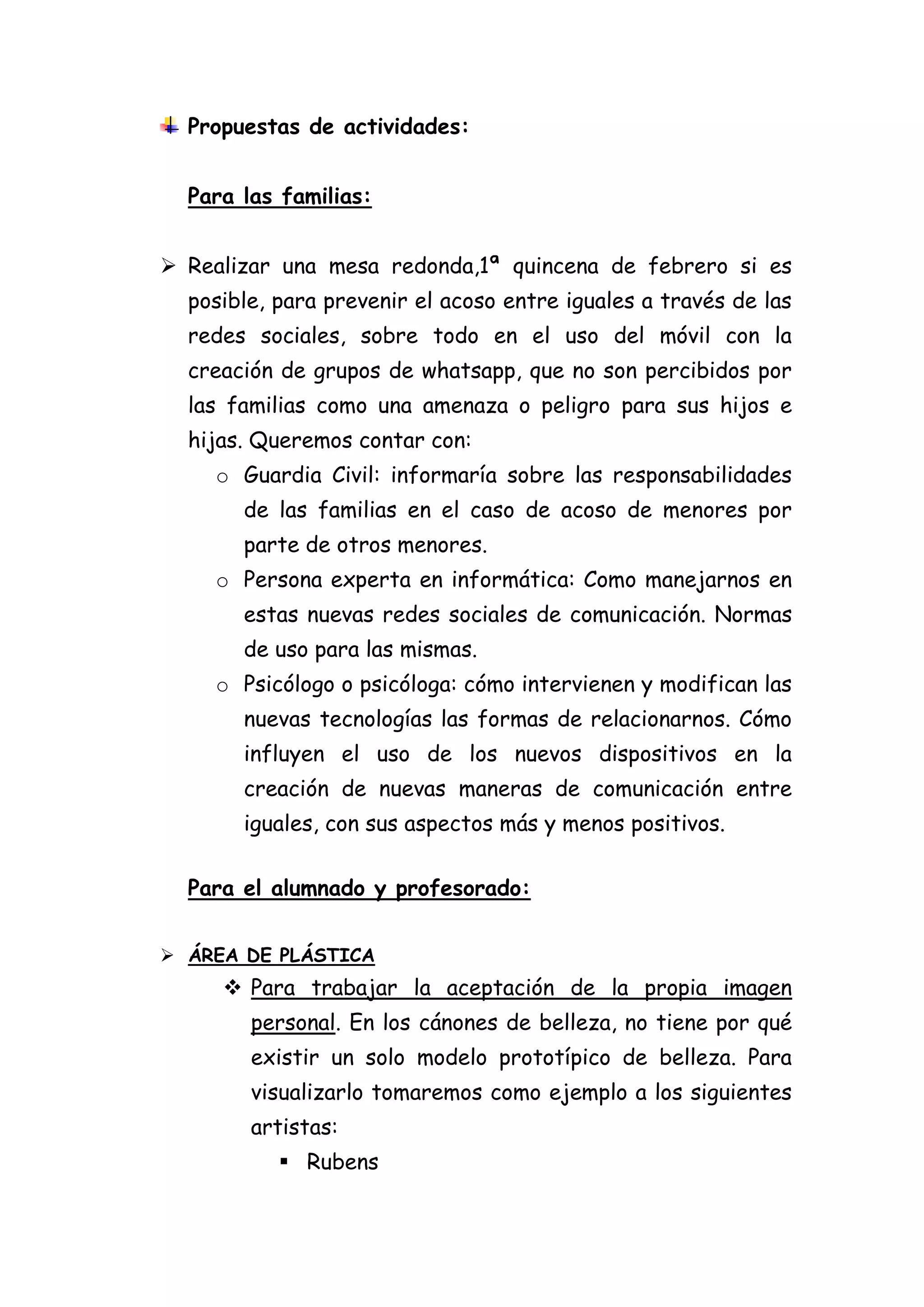 Propuestas de actividades:
Para las familias:
 Realizar una mesa redonda,1ª quincena de febrero si es
posible, para prevenir el acoso entre iguales a través de las
redes sociales, sobre todo en el uso del móvil con la
creación de grupos de whatsapp, que no son percibidos por
las familias como una amenaza o peligro para sus hijos e
hijas. Queremos contar con:
o Guardia Civil: informaría sobre las responsabilidades
de las familias en el caso de acoso de menores por
parte de otros menores.
o Persona experta en informática: Como manejarnos en
estas nuevas redes sociales de comunicación. Normas
de uso para las mismas.
o Psicólogo o psicóloga: cómo intervienen y modifican las
nuevas tecnologías las formas de relacionarnos. Cómo
influyen el uso de los nuevos dispositivos en la
creación de nuevas maneras de comunicación entre
iguales, con sus aspectos más y menos positivos.
Para el alumnado y profesorado:
 ÁREA DE PLÁSTICA

 Para trabajar la aceptación de la propia imagen
personal. En los cánones de belleza, no tiene por qué
existir un solo modelo prototípico de belleza. Para
visualizarlo tomaremos como ejemplo a los siguientes
artistas:
 Rubens

 