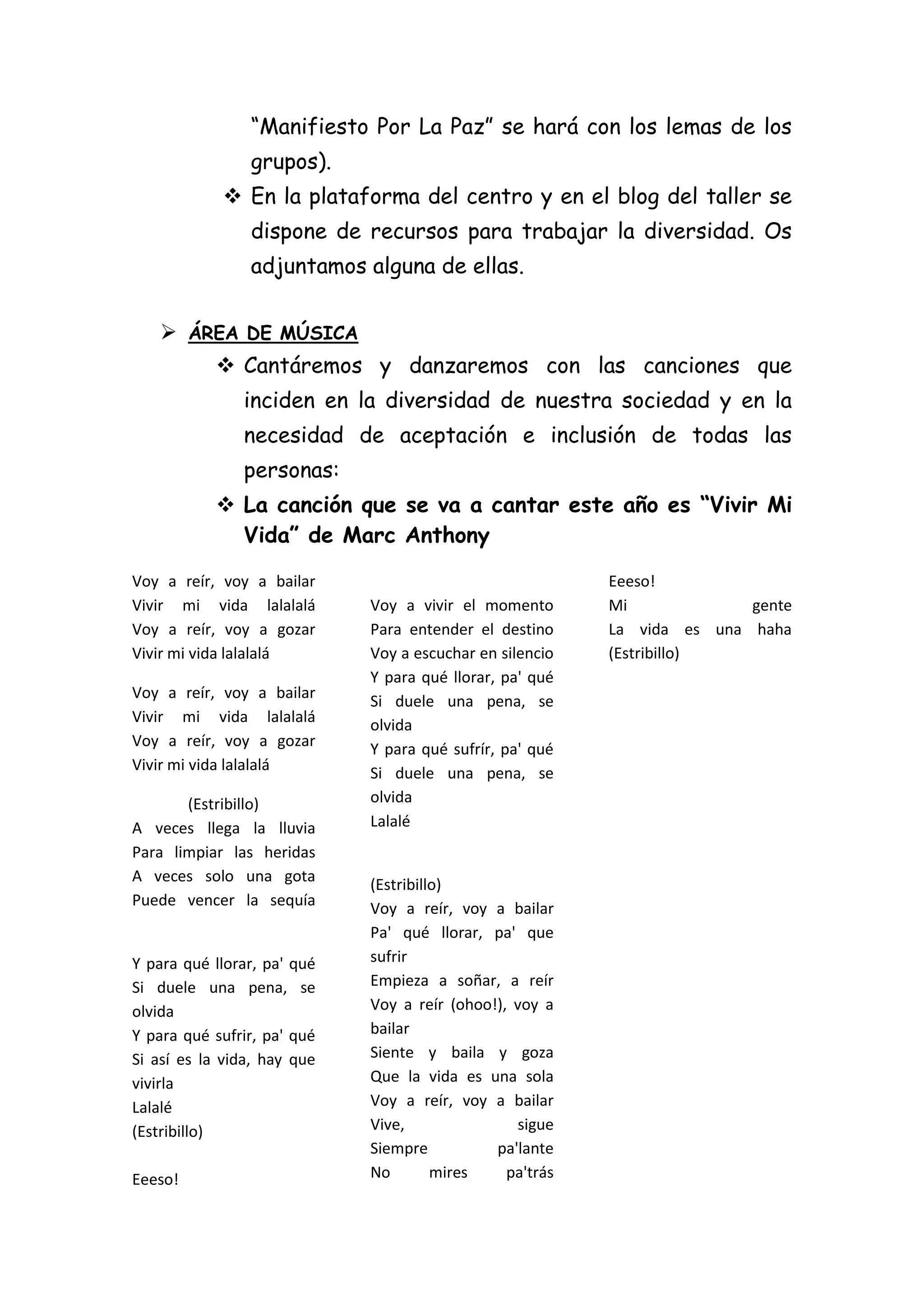 “Manifiesto Por La Paz” se hará con los lemas de los
grupos).
 En la plataforma del centro y en el blog del taller se
dispone de recursos para trabajar la diversidad. Os
adjuntamos alguna de ellas.
 ÁREA DE MÚSICA
 Cantáremos y danzaremos con las canciones que
inciden en la diversidad de nuestra sociedad y en la
necesidad de aceptación e inclusión de todas las
personas:
 La canción que se va a cantar este año es “Vivir Mi
Vida” de Marc Anthony
Voy a reír, voy a bailar
Vivir mi vida lalalalá
Voy a reír, voy a gozar
Vivir mi vida lalalalá
Voy a reír, voy a bailar
Vivir mi vida lalalalá
Voy a reír, voy a gozar
Vivir mi vida lalalalá
(Estribillo)
A veces llega la lluvia
Para limpiar las heridas
A veces solo una gota
Puede vencer la sequía

Y para qué llorar, pa' qué
Si duele una pena, se
olvida
Y para qué sufrir, pa' qué
Si así es la vida, hay que
vivirla
Lalalé
(Estribillo)
Eeeso!

Voy a vivir el momento
Para entender el destino
Voy a escuchar en silencio
Y para qué llorar, pa' qué
Si duele una pena, se
olvida
Y para qué sufrír, pa' qué
Si duele una pena, se
olvida
Lalalé

(Estribillo)
Voy a reír, voy a bailar
Pa' qué llorar, pa' que
sufrir
Empieza a soñar, a reír
Voy a reír (ohoo!), voy a
bailar
Siente y baila y goza
Que la vida es una sola
Voy a reír, voy a bailar
Vive,
sigue
Siempre
pa'lante
No
mires
pa'trás

Eeeso!
Mi
gente
La vida es una haha
(Estribillo)

 