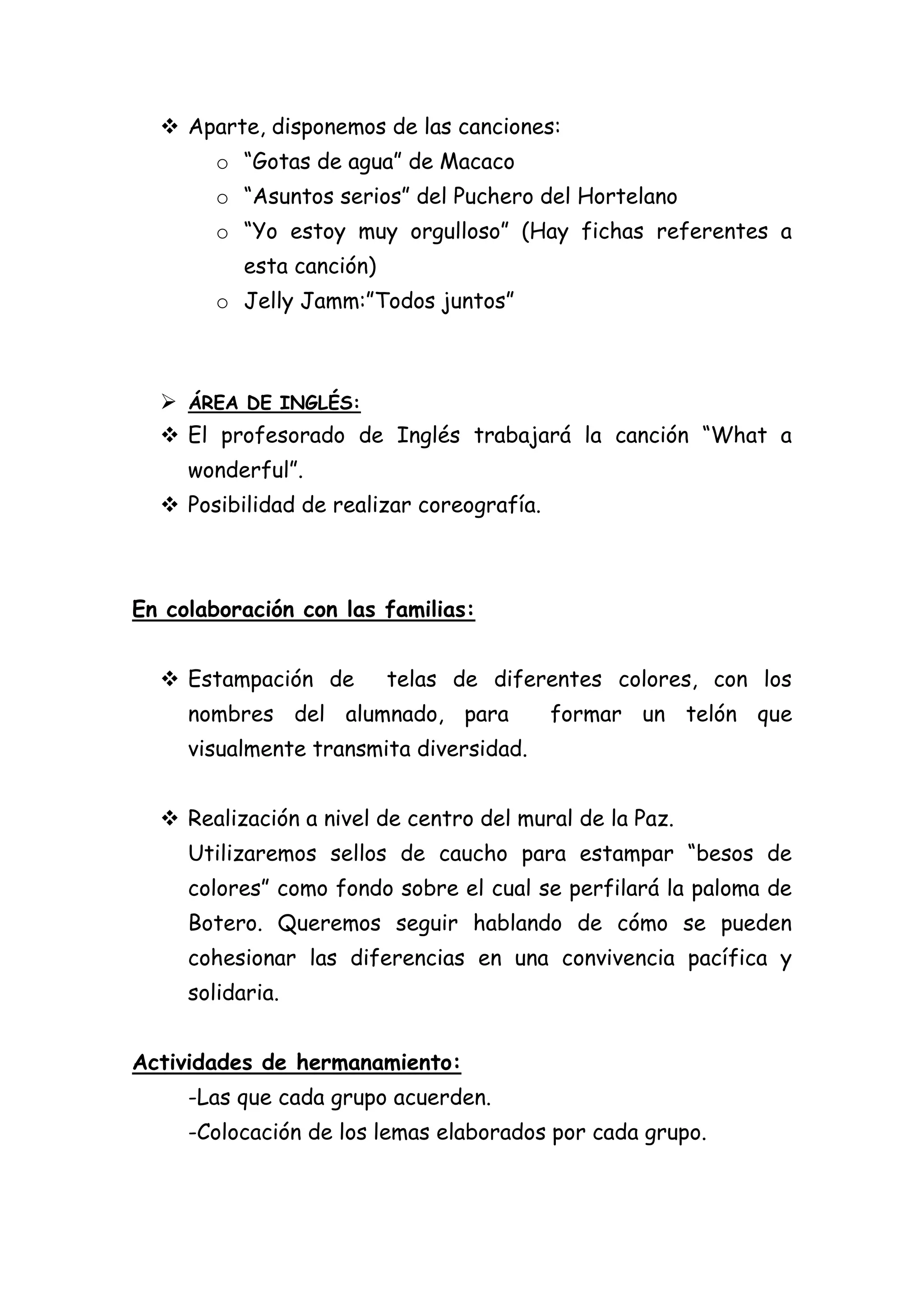  Aparte, disponemos de las canciones:
o “Gotas de agua” de Macaco
o “Asuntos serios” del Puchero del Hortelano
o “Yo estoy muy orgulloso” (Hay fichas referentes a
esta canción)
o Jelly Jamm:”Todos juntos”

 ÁREA DE INGLÉS:
 El profesorado de Inglés trabajará la canción “What a
wonderful”.
 Posibilidad de realizar coreografía.

En colaboración con las familias:
 Estampación de

telas de diferentes colores, con los

nombres del alumnado, para

formar un telón que

visualmente transmita diversidad.
 Realización a nivel de centro del mural de la Paz.
Utilizaremos sellos de caucho para estampar “besos de
colores” como fondo sobre el cual se perfilará la paloma de
Botero. Queremos seguir hablando de cómo se pueden
cohesionar las diferencias en una convivencia pacífica y
solidaria.
Actividades de hermanamiento:
-Las que cada grupo acuerden.
-Colocación de los lemas elaborados por cada grupo.

 