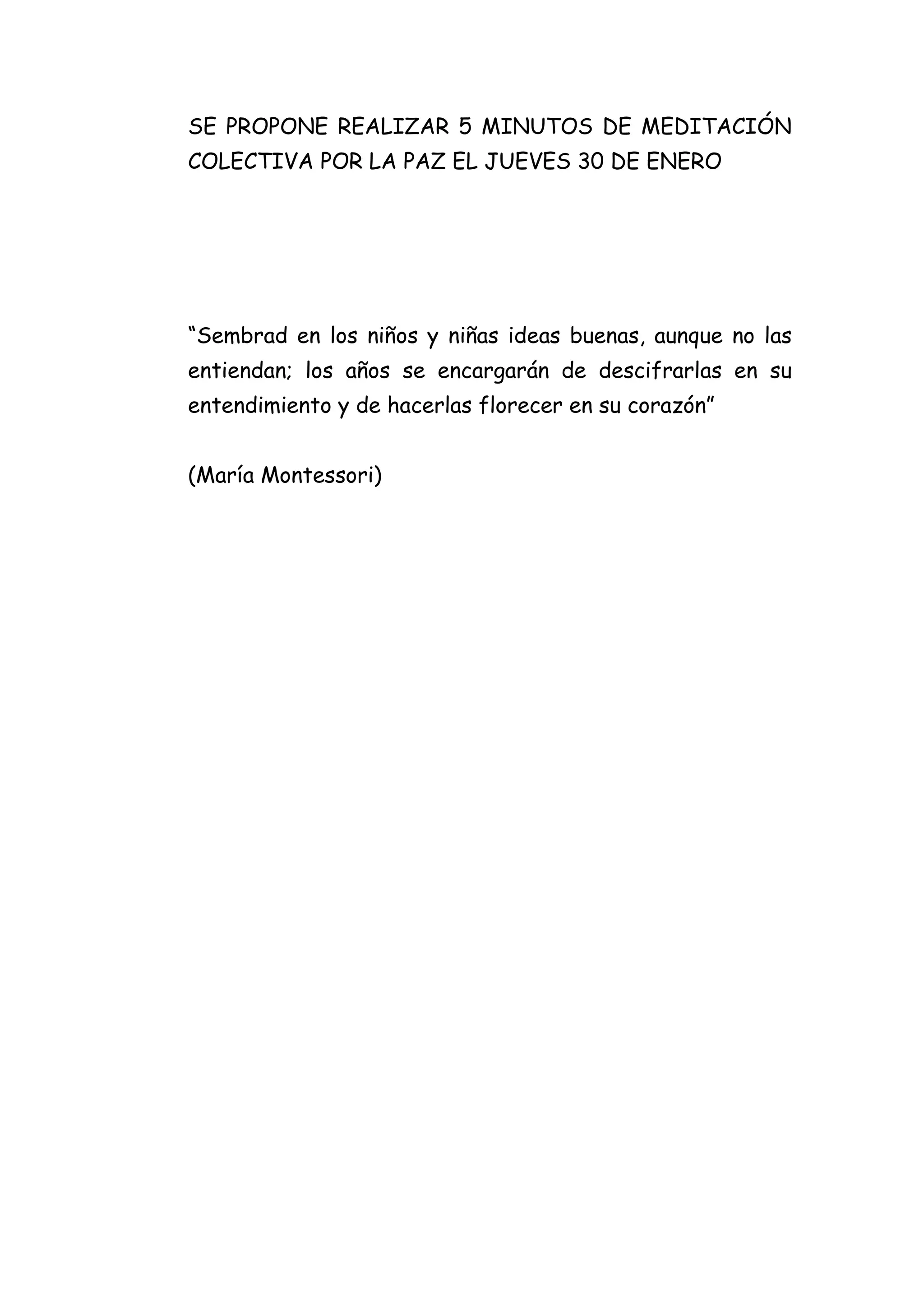 SE PROPONE REALIZAR 5 MINUTOS DE MEDITACIÓN
COLECTIVA POR LA PAZ EL JUEVES 30 DE ENERO

“Sembrad en los niños y niñas ideas buenas, aunque no las
entiendan; los años se encargarán de descifrarlas en su
entendimiento y de hacerlas florecer en su corazón”
(María Montessori)

 