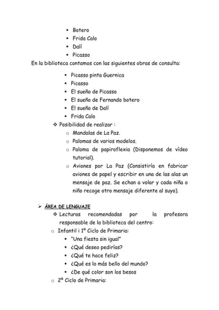  Botero
 Frida Calo
 Dalí
 Picasso
En la biblioteca contamos con las siguientes obras de consulta:
 Picasso pinta Guernica
 Picasso
 El sueño de Picasso
 El sueño de Fernando botero
 El sueño de Dalí
 Frida Calo
 Posibilidad de realizar :
o Mandalas de La Paz.
o Palomas de varios modelos.
o Paloma de papiroflexia (Disponemos de vídeo
tutorial).
o Aviones por La Paz (Consistiría en fabricar
aviones de papel y escribir en una de las alas un
mensaje de paz. Se echan a volar y cada niña o
niño recoge otro mensaje diferente al suyo).
 ÁREA DE LENGUAJE
 Lecturas

recomendadas

por

la

responsable de la biblioteca del centro:
o Infantil i 1º Ciclo de Primaria:
 “Una fiesta sin igual”
 ¿Qué deseo pedirías?
 ¿Qué te hace feliz?
 ¿Qué es lo más bello del mundo?
 ¿De qué color son los besos
o 2º Ciclo de Primaria:

profesora

 