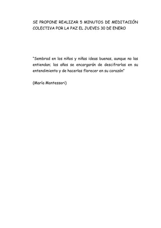 SE PROPONE REALIZAR 5 MINUTOS DE MEDITACIÓN
COLECTIVA POR LA PAZ EL JUEVES 30 DE ENERO

“Sembrad en los niños y niñas ideas buenas, aunque no las
entiendan; los años se encargarán de descifrarlas en su
entendimiento y de hacerlas florecer en su corazón”
(María Montessori)

 