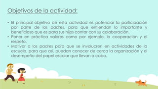 Objetivos de la actividad:
• El principal objetivo de esta actividad es potenciar la participación
por parte de los padres, para que entiendan lo importante y
beneficioso que es para sus hijos contar con su colaboración.
• Poner en práctica valores como por ejemplo, la cooperación y el
respeto.
• Motivar a los padres para que se involucren en actividades de la
escuela, para que así, puedan conocer de cerca la organización y el
desempeño del papel escolar que llevan a cabo.
 