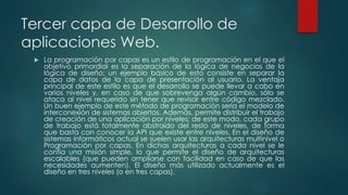Tercer capa de Desarrollo de
aplicaciones Web.
 La programación por capas es un estilo de programación en el que el
objetivo primordial es la separación de la lógica de negocios de la
lógica de diseño; un ejemplo básico de esto consiste en separar la
capa de datos de la capa de presentación al usuario. La ventaja
principal de este estilo es que el desarrollo se puede llevar a cabo en
varios niveles y, en caso de que sobrevenga algún cambio, sólo se
ataca al nivel requerido sin tener que revisar entre código mezclado.
Un buen ejemplo de este método de programación sería el modelo de
interconexión de sistemas abiertos. Además, permite distribuir el trabajo
de creación de una aplicación por niveles; de este modo, cada grupo
de trabajo está totalmente abstraído del resto de niveles, de forma
que basta con conocer la API que existe entre niveles. En el diseño de
sistemas informáticos actual se suelen usar las arquitecturas multinivel o
Programación por capas. En dichas arquitecturas a cada nivel se le
confía una misión simple, lo que permite el diseño de arquitecturas
escalables (que pueden ampliarse con facilidad en caso de que las
necesidades aumenten). El diseño más utilizado actualmente es el
diseño en tres niveles (o en tres capas).
 