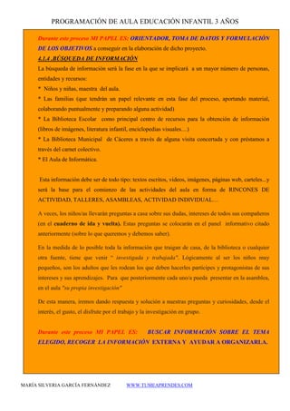 PROGRAMACIÓN DE AULA EDUCACIÓN INFANTIL 3 AÑOS 
MARÍA SILVERIA GARCÍA FERNÁNDEZ WWW.TUMEAPRENDES.COM 
Durante este proceso MI PAPEL ES: ORIENTADOR, TOMA DE DATOS Y FORMULACIÓN DE LOS OBJETIVOS a conseguir en la elaboración de dicho proyecto. 
4.1.4 .BÚSQUEDA DE INFORMACIÓN 
La búsqueda de información será la fase en la que se implicará a un mayor número de personas, entidades y recursos: 
* Niños y niñas, maestra del aula. 
* Las familias (que tendrán un papel relevante en esta fase del proceso, aportando material, colaborando puntualmente y preparando alguna actividad) 
* La Biblioteca Escolar como principal centro de recursos para la obtención de información (libros de imágenes, literatura infantil, enciclopedias visuales…) 
* La Biblioteca Municipal de Cáceres a través de alguna visita concertada y con préstamos a través del carnet colectivo. 
* El Aula de Informática. 
Esta información debe ser de todo tipo: textos escritos, videos, imágenes, páginas web, carteles...y será la base para el comienzo de las actividades del aula en forma de RINCONES DE ACTIVIDAD, TALLERES, ASAMBLEAS, ACTIVIDAD INDIVIDUAL… 
A veces, los niños/as llevarán preguntas a casa sobre sus dudas, intereses de todos sus compañeros (en el cuaderno de ida y vuelta). Estas preguntas se colocarán en el panel informativo citado anteriormente (sobre lo que queremos y debemos saber). 
En la medida de lo posible toda la información que traigan de casa, de la biblioteca o cualquier otra fuente, tiene que venir “ investigada y trabajada". Lógicamente al ser los niños muy pequeños, son los adultos que les rodean los que deben hacerles partícipes y protagonistas de sus intereses y sus aprendizajes. Para que posteriormente cada uno/a pueda presentar en la asamblea, en el aula "su propia investigación" 
De esta manera, iremos dando respuesta y solución a nuestras preguntas y curiosidades, desde el interés, el gusto, el disfrute por el trabajo y la investigación en grupo. 
Durante este proceso MI PAPEL ES: BUSCAR INFORMACIÓN SOBRE EL TEMA ELEGIDO, RECOGER LA INFORMACIÓN EXTERNA Y AYUDAR A ORGANIZARLA.  
