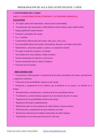 PROGRAMACIÓN DE AULA EDUCACIÓN INFANTIL 3 AÑOS 
MARÍA SILVERIA GARCÍA FERNÁNDEZ WWW.TUMEAPRENDES.COM 
3. CONTENIDOS DEL CURSO 
AREA 1: CONOCIMIENTO DE SÍ MISMO Y AUTONOMÍA PERSONAL 
CONCEPTOS 
• El cuerpo: partes más importantes: cabeza-tronco-extremidades. 
• Articulaciones más importantes: cuello-hombros-codos-muñeca-cader-rodilla-tobillo. 
* Imagen global del cuerpo humano. 
* Funciones principales del cuerpo. 
* Los 5 sentidos 
* Características diferenciales del cuerpo: talla, peso, color, sexo… 
* Las necesidades básicas del cuerpo: alimentación, descanso, actividad, afectividad. 
* Sentimientos y emociones propios y ajenos y su expresión corporal. 
* El cuerpo en relación al espacio y al tiempo. 
* Actividades de la vida cotidiana: rutinas escolares. 
* Normas elementales de relación y convivencia. 
* Normas elementales para la salud y la higiene. 
* Funciones de los sentidos. 
PROCEDIMIENTOS . 
* Conocimiento, diferenciación y localización de las partes principales del cuerpo, articulaciones y segmentos corporales. 
* Utilización de las posibilidades expresivas del cuerpo. 
* Percepción y comparación de los cambios que se producen en su cuerpo y su relación en el tiempo. 
* Descubrimiento, manifestación y satisfacción de las necesidades básicas. 
* Coordinación y control dinámico general en el movimiento de todo el cuerpo. 
* Exploración de las posibilidades motrices del cuerpo. 
* Regulación del propio comportamiento. 
* Realización cada vez más autónoma de rutinas diarias y tareas escolares. 
* Diferenciación y comparación de unas conductas con otras. 
* Realización autónoma de los hábitos elementales de salud e higiene. 
* Experimentar con acciones que favorecen la vida sana  