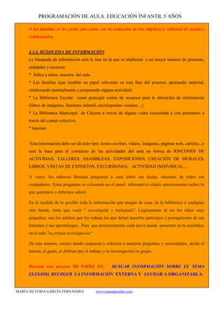 PROGRAMACIÓN DE AULA. EDUCACIÓN INFANTIL 5 AÑOS
MARÍA SILVERIA GARCÍA FERNÁNDEZ www.tumeaprendes.com
A las familias se les envía una carta con la redacción de los objetivos y solicitud de ayuda y
colaboración.
4.1.4. BÚSQUEDA DE INFORMACIÓN
La búsqueda de información será la fase en la que se implicará a un mayor número de personas,
entidades y recursos:
* Niños y niñas, maestra del aula.
* Las familias (que tendrán un papel relevante en esta fase del proceso, aportando material,
colaborando puntualmente y preparando alguna actividad)
* La Biblioteca Escolar como principal centro de recursos para la obtención de información
(libros de imágenes, literatura infantil, enciclopedias visuales…)
* La Biblioteca Municipal de Cáceres a través de alguna visita concertada y con préstamos a
través del carnet colectivo.
* Internet.
Esta información debe ser de todo tipo: textos escritos, videos, imágenes, páginas web, carteles...y
será la base para el comienzo de las actividades del aula en forma de RINCONES DE
ACTIVIDAD, TALLERES, ASAMBLEAS, EXPOSICIONES, CREACIÓN DE MURALES,
LIBROS, VISITAS DE EXPERTOS, EXCURSIONES, ACTIVIDAD INDIVIDUAL…
A veces, los niños/as llevarán preguntas a casa sobre sus dudas, intereses de todos sus
compañeros. Estas preguntas se colocarán en el panel informativo citado anteriormente (sobre lo
que queremos y debemos saber).
En la medida de lo posible toda la información que traigan de casa, de la biblioteca o cualquier
otra fuente, tiene que venir “ investigada y trabajada". Lógicamente al ser los niños muy
pequeños, son los adultos que les rodean los que deben hacerles partícipes y protagonistas de sus
intereses y sus aprendizajes. Para que posteriormente cada uno/a pueda presentar en la asamblea,
en el aula "su propia investigación"
De esta manera, iremos dando respuesta y solución a nuestras preguntas y curiosidades, desde el
interés, el gusto, el disfrute por el trabajo y la investigación en grupo.
Durante este proceso MI PAPEL ES: BUSCAR INFORMACIÓN SOBRE EL TEMA
ELEGIDO, RECOGER LA INFORMACIÓN EXTERNA Y AYUDAR A ORGANIZARLA.
 