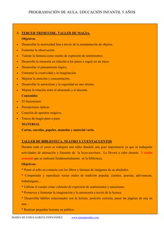 PROGRAMACIÓN DE AULA. EDUCACIÓN INFANTIL 5 AÑOS
MARÍA SILVERIA GARCÍA FERNÁNDEZ www.tumeaprendes.com
3. TERCER TRIMESTRE. TALLER DE MAGIA.
Objetivos
• Desarrollar la motricidad fina a través de la manipulación de objetos.
• Fomentar la observación.
• Valorar la fantasía como medio de expresión de sentimientos.
• Desarrolla la memoria en relación a los pasos a seguir en un truco.
• Desarrollar el pensamiento lógico.
• Fomentar la creatividad y la imaginación.
• Mejorar la atención y concentración.
• Desarrollar la autoestima y la seguridad en uno mismo.
• Mejora la relación entre el alumnado y el docente.
Contenidos
• El ilusionismo.
• Percepciones ópticas.
• Creación de aparatos mágicos.
• Trucos de magia paso a paso.
MATERIAL
Cartas, cuerdas, papeles, monedas y material vario.
TALLER DE BIBLIOTECA, TEATRO Y CUENTACUENTOS
Durante todo el curso se trabajará este taller dándole una gran importancia ya que se trabajarán
actividades de animación y fomento de la lecto-escritura. Lo llevaré a cabo durante 1 sesión
semanal que se realizará fundamentalmente en la biblioteca.
Objetivos:
* Poner al niño en contacto con los libros y láminas de imágenes de su alrededor.
* Comprender y reproducir textos orales de tradición popular, cuentos, poesías, adivinanzas,
trabalenguas...
* Utilizar el cuerpo como vehículo de expresión de sentimientos y emociones.
* Promover y fomentar la imaginación y la autonomía a través de la lectura.
* Desarrollar hábitos relacionados con la lectura: posición correcta, pasar las páginas de una en
una...
* Realizar pequeñas lecturas en público.
 
