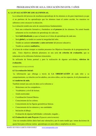 PROGRAMACIÓN DE AULA. EDUCACIÓN INFANTIL 5 AÑOS
MARÍA SILVERIA GARCÍA FERNÁNDEZ www.tumeaprendes.com
6. LA EVALUACIÓN DE LOS ALUMNOS-AS.
La evaluación del proceso de enseñanza-aprendizaje de los alumnos es de gran importancia ya que
si no partimos de los aprendizajes que los alumnos traen al centro escolar, los maestros no
sabremos como encauzar la educación.
La evaluación tendrá una serie de características fundamentales:
- Será una evaluación formativa y basándose en el proceso de los alumnos. No estará basada
solamente en los resultados de aprendizaje de cada uno.
- Será individualizada ya que se basará en el ritmo de aprendizaje de cada uno.
- Será global y se tendrá en cuenta la integridad del niño.
- Tendrá un carácter orientador y auto corrector del proceso educativo.
- Tendrá un carácter cualitativo.
A la hora de evaluar siempre se tendrán presentes los Objetivos Generales de la programación de
aula. Estos objetivos deberán plasmarse en una serie de criterios de evaluación, que se
redactarán en los diferentes boletines trimestrales.
Se utilizarán de forma puntual y para la realización de algunas actividades, rúbricas de
evaluación.
MOMENTOS EVALUATIVOS:
6.1 La evaluación Inicial:
La información que obtenga a través de LA OBSERVACIÓN de cada niño y su
comportamiento, su relación con los adultos, con otros niños, con los espacios, la iré plasmando en
mi cuaderno de aula.
También tomaré una serie de datos en lo referente a:
- Relaciones con los compañeros...
- Vocabulario y nivel de lectura.
- Grafo-motricidad.
- Coordinación General Básica.
- Conocimiento de los colores.
- Conocimiento de las figuras geométricas básicas.
- Conocimiento de los números y sus cantidades.
- Iniciación al dibujo.
- Evaluación de algunas habilidades: coloreado, rasgado…
6.2 Evaluación de cada Proyecto (Expuesto anteriormente)
Una vez tomados dichos datos haré una valoración y por lo tanto tendré que tomar decisiones de
ajuste bien para reforzar ciertos aprendizajes en unos niños o ampliarlos en otros.
 