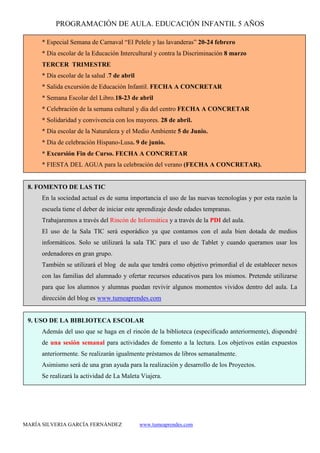 PROGRAMACIÓN DE AULA. EDUCACIÓN INFANTIL 5 AÑOS
MARÍA SILVERIA GARCÍA FERNÁNDEZ www.tumeaprendes.com
* Especial Semana de Carnaval “El Pelele y las lavanderas” 20-24 febrero
* Día escolar de la Educación Intercultural y contra la Discriminación 8 marzo
TERCER TRIMESTRE
* Día escolar de la salud .7 de abril
* Salida excursión de Educación Infantil. FECHA A CONCRETAR
* Semana Escolar del Libro.18-23 de abril
* Celebración de la semana cultural y día del centro FECHA A CONCRETAR
* Solidaridad y convivencia con los mayores. 28 de abril.
* Día escolar de la Naturaleza y el Medio Ambiente 5 de Junio.
* Día de celebración Hispano-Lusa. 9 de junio.
* Excursión Fin de Curso. FECHA A CONCRETAR
* FIESTA DEL AGUA para la celebración del verano (FECHA A CONCRETAR).
8. FOMENTO DE LAS TIC
En la sociedad actual es de suma importancia el uso de las nuevas tecnologías y por esta razón la
escuela tiene el deber de iniciar este aprendizaje desde edades tempranas.
Trabajaremos a través del Rincón de Informática y a través de la PDI del aula.
El uso de la Sala TIC será esporádico ya que contamos con el aula bien dotada de medios
informáticos. Solo se utilizará la sala TIC para el uso de Tablet y cuando queramos usar los
ordenadores en gran grupo.
También se utilizará el blog de aula que tendrá como objetivo primordial el de establecer nexos
con las familias del alumnado y ofertar recursos educativos para los mismos. Pretende utilizarse
para que los alumnos y alumnas puedan revivir algunos momentos vividos dentro del aula. La
dirección del blog es www.tumeaprendes.com
9. USO DE LA BIBLIOTECA ESCOLAR
Además del uso que se haga en el rincón de la biblioteca (especificado anteriormente), dispondré
de una sesión semanal para actividades de fomento a la lectura. Los objetivos están expuestos
anteriormente. Se realizarán igualmente préstamos de libros semanalmente.
Asimismo será de una gran ayuda para la realización y desarrollo de los Proyectos.
Se realizará la actividad de La Maleta Viajera.
 