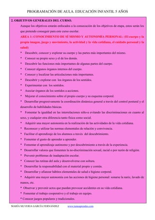 PROGRAMACIÓN DE AULA. EDUCACIÓN INFANTIL 5 AÑOS
MARÍA SILVERIA GARCÍA FERNÁNDEZ www.tumeaprendes.com
2. OBJETIVOS GENERALES DEL CURSO.
Aunque los objetivos estarán enfocados a la consecución de los objetivos de etapa, estos serán los
que pretendo conseguir para este curso escolar.
AREA 1: CONOCIMIENTO DE SÍ MISMO Y AUTONOMÍA PERSONAL: (El cuerpo y la
propia imagen, juego y movimiento, la actividad y la vida cotidiana, el cuidado personal y la
salud)
* Descubrir, conocer y explorar su cuerpo y las partes más importantes del mismo.
* Conocer su propio sexo y el de los demás.
* Descubrir las funciones más importantes de algunas partes del cuerpo.
* Conocer algunos órganos internos del cuerpo.
* Conocer y localizar las articulaciones más importantes.
* Descubrir y explorar con los órganos de los sentidos.
* Experimentar con los sentidos.
* Asociar órganos de los sentidos a acciones.
* Mejorar el conocimiento sobre el propio cuerpo y su esquema corporal.
* Desarrollar progresivamente la coordinación dinámica general a través del control postural y el
desarrollo de habilidades básicas.
* Fomentar la igualdad en las interrelaciones niño-a evitando las discriminaciones en cuanto al
sexo, y cualquier otra diferencia tanto física como social.
* Adquirir una mayor autonomía en la realización de las actividades de la vida cotidiana.
* Reconocer y utilizar las normas elementales de relación y convivencia.
* Facilitar el aprendizaje de los alumnos a través del descubrimiento.
* Fomentar el gusto de aprender a aprender.
* Fomentar el aprendizaje autónomo y por descubrimiento a través de la experiencia.
* Desarrollar valores que fomenten la no-discriminación sexual, racial o por razón de religión.
* Prevenir problemas de inadaptación escolar.
* Conocer las rutinas del aula y desenvolverse con soltura.
* Desarrollar la responsabilidad con el material propio y común.
* Desarrollar y afianzar hábitos elementales de salud e higiene corporal.
* Adquirir una mayor autonomía con las acciones de higiene personal: sonarse la nariz, lavado de
manos, etc.
* Observar y prevenir actos que puedan provocar accidentes en su vida cotidiana.
* Fomentar el trabajo cooperativo y el trabajo en equipo.
* Conocer juegos populares y tradicionales.
 
