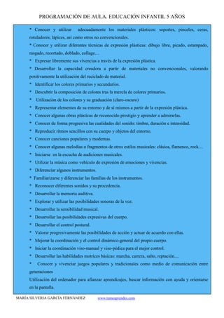 PROGRAMACIÓN DE AULA. EDUCACIÓN INFANTIL 5 AÑOS
MARÍA SILVERIA GARCÍA FERNÁNDEZ www.tumeaprendes.com
* Conocer y utilizar adecuadamente los materiales plásticos: soportes, pinceles, ceras,
rotuladores, lápices, así como otros no convencionales.
* Conocer y utilizar diferentes técnicas de expresión plásticas: dibujo libre, picado, estampado,
rasgado, recortado, doblado, collage…
* Expresar libremente sus vivencias a través de la expresión plástica.
* Desarrollar la capacidad creadora a partir de materiales no convencionales, valorando
positivamente la utilización del reciclado de material.
* Identificar los colores primarios y secundarios.
* Descubrir la composición de colores tras la mezcla de colores primarios.
* Utilización de los colores y su graduación (claro-oscuro)
* Representar elementos de su entorno y de sí mismos a partir de la expresión plástica.
* Conocer algunas obras plásticas de reconocido prestigio y aprender a admirarlas.
* Conocer de forma progresiva las cualidades del sonido: timbre, duración e intensidad.
* Reproducir ritmos sencillos con su cuerpo y objetos del entorno.
* Conocer canciones populares y modernas.
* Conocer algunas melodías o fragmentos de otros estilos musicales: clásica, flamenco, rock…
* Iniciarse en la escucha de audiciones musicales.
* Utilizar la música como vehículo de expresión de emociones y vivencias.
* Diferenciar algunos instrumentos.
* Familiarizarse y diferenciar las familias de los instrumentos.
* Reconocer diferentes sonidos y su procedencia.
* Desarrollar la memoria auditiva.
* Explorar y utilizar las posibilidades sonoras de la voz.
* Desarrollar la sensibilidad musical.
* Desarrollar las posibilidades expresivas del cuerpo.
* Desarrollar el control postural.
* Valorar progresivamente las posibilidades de acción y actuar de acuerdo con ellas.
* Mejorar la coordinación y el control dinámico-general del propio cuerpo.
* Iniciar la coordinación viso-manual y viso-pédica para el mejor control.
* Desarrollar las habilidades motrices básicas: marcha, carrera, salto, reptación....
* Conocer y vivenciar juegos populares y tradicionales como medio de comunicación entre
generaciones
Utilización del ordenador para afianzar aprendizajes, buscar información con ayuda y orientarse
en la pantalla.
 