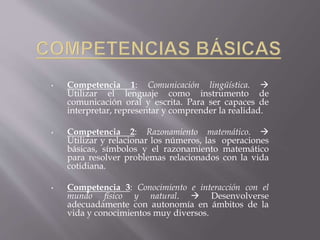 • Competencia 1: Comunicación lingüística.  
Utilizar el lenguaje como instrumento de 
comunicación oral y escrita. Para ser capaces de 
interpretar, representar y comprender la realidad. 
• Competencia 2: Razonamiento matemático.  
Utilizar y relacionar los números, las operaciones 
básicas, símbolos y el razonamiento matemático 
para resolver problemas relacionados con la vida 
cotidiana. 
• Competencia 3: Conocimiento e interacción con el 
mundo físico y natural.  Desenvolverse 
adecuadamente con autonomía en ámbitos de la 
vida y conocimientos muy diversos. 
 
