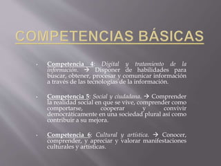• Competencia 4: Digital y tratamiento de la 
información.  Disponer de habilidades para 
buscar, obtener, procesar y comunicar información 
a través de las tecnologías de la información. 
• Competencia 5: Social y ciudadana.  Comprender 
la realidad social en que se vive, comprender como 
comportarse, cooperar y convivir 
democráticamente en una sociedad plural así como 
contribuir a su mejora. 
• Competencia 6: Cultural y artística.  Conocer, 
comprender, y apreciar y valorar manifestaciones 
culturales y artísticas. 
 