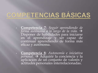 • Competencia 7: Seguir aprendiendo de 
forma autónoma a lo largo de la vida.  
Disponer de habilidades para iniciarse 
en el aprendizaje y ser capaz de 
continuar aprendiendo de forma más 
eficaz y autónoma. 
• Competencia 8: Autonomía e iniciativa 
personal.  Adquirir la conciencia y la 
aplicación de un conjunto de valores y 
actitudes personales interrelacionadas. 
 