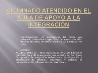 • Especificaremos los alumnos/as del centro que 
presentan necesidades específicas de apoyo educativo 
durante un curso escolar y cómo se va a trabajar con 
ellos. 
• Ejemplo: 
N.D.R: alumna de 7 años escolarizada en 2º de Educación 
Primaria. Presenta discapacidad intelectual leve. En el aula 
de apoyo a la integración trabajaremos la adaptación y 
priorización de objetivos, contenidos y criterios de 
evaluación de las diferentes áreas curriculares. 
 