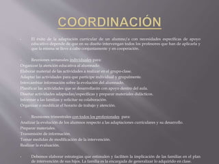 • El éxito de la adaptación curricular de un alumno/a con necesidades específicas de apoyo 
educativo depende de que en su diseño intervengan todos los profesores que han de aplicarla y 
que la misma se lleve a cabo conjuntamente y en cooperación. 
• Reuniones semanales individuales para: 
Organizar la atención educativa al alumnado. 
Elaborar material de las actividades a realizar en el grupo-clase. 
Adaptar las actividades para que participe individual y grupalmente. 
Intercambiar información sobre la evolución del alumnado. 
Planificar las actividades que se desarrollarán con apoyo dentro del aula. 
Diseñar actividades adaptadas/específicas y preparar materiales didácticos. 
Informar a las familias y solicitar su colaboración. 
Organizar o modificar el horario de trabajo y atención. 
• Reuniones trimestrales con todos los profesionales para: 
Analizar la evolución de los alumnos respecto a las adaptaciones curriculares y su desarrollo. 
Preparar materiales. 
Transmisión de información. 
Tomar medidas de modificación de la intervención. 
Realizar la evaluación. 
• Debemos elaborar estrategias que estimulen y faciliten la implicación de las familias en el plan 
de intervención de sus hijos. La familia es la encargada de generalizar lo adquirido en clase. 
 