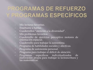 • Mis lecturas favoritas. 
• Enséñame a hablar. 
• Cuadernillos “atención a la diversidad”. 
• Mis problemas favoritos. 
• Cuadernillo de ejercicios perceptivo motores de 
orientación espacial. 
• Cuadernillo para trabajar la autoestima. 
• Programa de habilidades sociales y afectivas. 
• Programa de autonomía personal. 
• Programa para trabajar el déficit de atención. 
• Programas específicos individualizados de 
elaboración propia para trabajar la lectoescritura y 
las matemáticas. 
 
