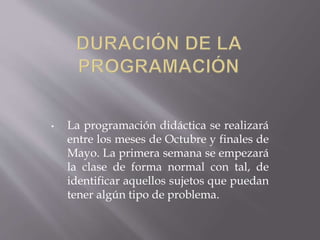 • La programación didáctica se realizará 
entre los meses de Octubre y finales de 
Mayo. La primera semana se empezará 
la clase de forma normal con tal, de 
identificar aquellos sujetos que puedan 
tener algún tipo de problema. 
 