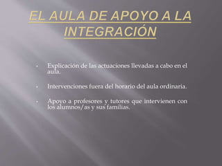 • Explicación de las actuaciones llevadas a cabo en el 
aula. 
• Intervenciones fuera del horario del aula ordinaria. 
• Apoyo a profesores y tutores que intervienen con 
los alumnos/as y sus familias. 
 
