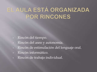 • Rincón del tiempo. 
• Rincón del aseo y autonomía. 
• Rincón de estimulación del lenguaje oral. 
• Rincón informático. 
• Rincón de trabajo individual. 
 