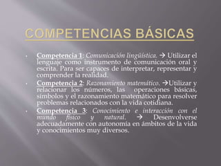 • Competencia 1: Comunicación lingüística.  Utilizar el
lenguaje como instrumento de comunicación oral y
escrita. Para ser capaces de interpretar, representar y
comprender la realidad.
• Competencia 2: Razonamiento matemático. Utilizar y
relacionar los números, las operaciones básicas,
símbolos y el razonamiento matemático para resolver
problemas relacionados con la vida cotidiana.
• Competencia 3: Conocimiento e interacción con el
mundo físico y natural.  Desenvolverse
adecuadamente con autonomía en ámbitos de la vida
y conocimientos muy diversos.
 
