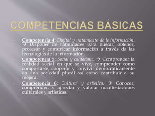 • Competencia 4: Digital y tratamiento de la información.
 Disponer de habilidades para buscar, obtener,
procesar y comunicar información a través de las
tecnologías de la información.
• Competencia 5: Social y ciudadana.  Comprender la
realidad social en que se vive, comprender como
comportarse, cooperar y convivir democráticamente
en una sociedad plural así como contribuir a su
mejora.
• Competencia 6: Cultural y artística.  Conocer,
comprender, y apreciar y valorar manifestaciones
culturales y artísticas.
 