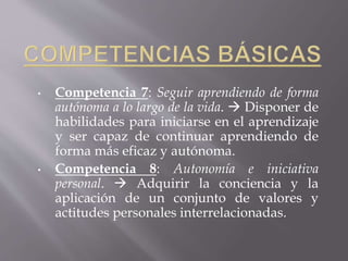 • Competencia 7: Seguir aprendiendo de forma
autónoma a lo largo de la vida.  Disponer de
habilidades para iniciarse en el aprendizaje
y ser capaz de continuar aprendiendo de
forma más eficaz y autónoma.
• Competencia 8: Autonomía e iniciativa
personal.  Adquirir la conciencia y la
aplicación de un conjunto de valores y
actitudes personales interrelacionadas.
 