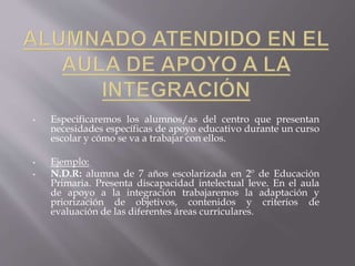• Especificaremos los alumnos/as del centro que presentan
necesidades específicas de apoyo educativo durante un curso
escolar y cómo se va a trabajar con ellos.
• Ejemplo:
• N.D.R: alumna de 7 años escolarizada en 2º de Educación
Primaria. Presenta discapacidad intelectual leve. En el aula
de apoyo a la integración trabajaremos la adaptación y
priorización de objetivos, contenidos y criterios de
evaluación de las diferentes áreas curriculares.
 