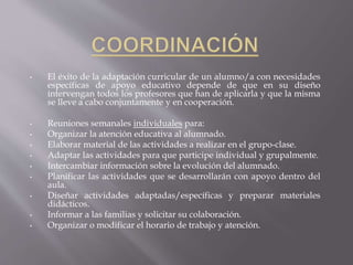 • El éxito de la adaptación curricular de un alumno/a con necesidades
específicas de apoyo educativo depende de que en su diseño
intervengan todos los profesores que han de aplicarla y que la misma
se lleve a cabo conjuntamente y en cooperación.
• Reuniones semanales individuales para:
• Organizar la atención educativa al alumnado.
• Elaborar material de las actividades a realizar en el grupo-clase.
• Adaptar las actividades para que participe individual y grupalmente.
• Intercambiar información sobre la evolución del alumnado.
• Planificar las actividades que se desarrollarán con apoyo dentro del
aula.
• Diseñar actividades adaptadas/específicas y preparar materiales
didácticos.
• Informar a las familias y solicitar su colaboración.
• Organizar o modificar el horario de trabajo y atención.
 