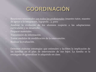 • Reuniones trimestrales con todos los profesionales (maestro tutor, maestro
de apoyo a la integración, logopeda…), para:
• Analizar la evolución de los alumnos respecto a las adaptaciones
curriculares y su desarrollo.
• Preparar materiales.
• Transmisión de información.
• Tomar medidas de modificación de la intervención.
• Realizar la evaluación.
• Debemos elaborar estrategias que estimulen y faciliten la implicación de
las familias en el plan de intervención de sus hijos. La familia es la
encargada de generalizar lo adquirido en clase.
 