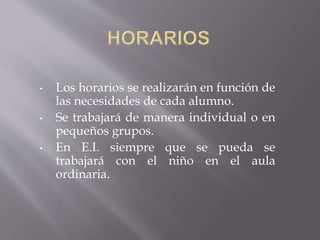 • Los horarios se realizarán en función de
las necesidades de cada alumno.
• Se trabajará de manera individual o en
pequeños grupos.
• En E.I. siempre que se pueda se
trabajará con el niño en el aula
ordinaria.
 