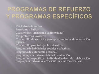 • Mis lecturas favoritas.
• Enséñame a hablar.
• Cuadernillos “atención a la diversidad”
• Mis problemas favoritos:
• Cuadernillo de ejercicios perceptivo motores de orientación
espacial.
• Cuadernillo para trabajar la autoestima.
• Programa de habilidades sociales y afectivas.
• Programa de autonomía personal.
• Programa para trabajar el déficit de atención.
• Programas específicos individualizados de elaboración
propia para trabajar la lectoescritura y las matemáticas.
 