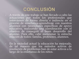 • A través de este trabajo se han llevado a cabo las
actuaciones por todos los profesionales que
intervienen de forma directa e indirecta en el
proceso de enseñanza-aprendizaje con nuestros
alumnos con necesidades específicas de apoyo
educativo, realizando una coordinación con el
objetivo de conseguir el buen desarrollo del
alumno. Para ello, cabe mencionar la estrecha
relación de todos: familia, profesores, alumnos.
• En la sociedad actual la educación ha mejorado,
de tal manera que los métodos activos de
resolución de problemas han de estar activos a lo
largo de la enseñanza de los niños.
 