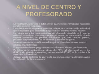 • La realización, junto con el tutor, de las adaptaciones curriculares necesarias
para los alumnos y alumnas.
• La elaboración de programas generales, adaptados o de desarrollo individual
que se requieran para la correcta integración del alumnado que lo necesite.
• La orientación a los maestros-tutores del alumnado atendido en lo que se
refiere al tratamiento educativo concreto del mismo, así como aquélla otra de
carácter preventivo de posibles dificultades que, con carácter general,
pudieran surgir en el resto de los alumnos y alumnas del grupo.
• Mantener reuniones periódicas con los equipos educativos, tutores y con el
• orientador de referencia.
• El seguimiento de esos programas en cada alumno o alumna que lo necesite.
• Participar en la realización/revisiones del PCC, del plan anual de centro
(PAC) y del plan de orientación y acción tutorial (POAT) en lo relativo a la
atención a la diversidad.
• Acordar con la profesora de apoyo a la integración cómo va a llevarse a cabo
la evaluación de dichos alumnos
 