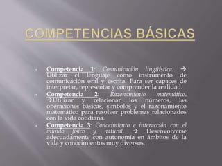 • Competencia 1: Comunicación lingüística. 
Utilizar el lenguaje como instrumento de
comunicación oral y escrita. Para ser capaces de
interpretar, representar y comprender la realidad.
• Competencia 2: Razonamiento matemático.
Utilizar y relacionar los números, las
operaciones básicas, símbolos y el razonamiento
matemático para resolver problemas relacionados
con la vida cotidiana.
• Competencia 3: Conocimiento e interacción con el
mundo físico y natural.  Desenvolverse
adecuadamente con autonomía en ámbitos de la
vida y conocimientos muy diversos.
 