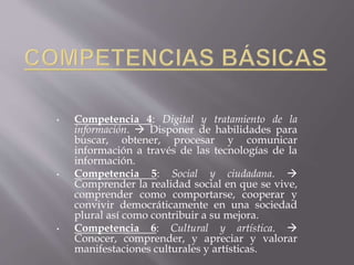• Competencia 4: Digital y tratamiento de la
información.  Disponer de habilidades para
buscar, obtener, procesar y comunicar
información a través de las tecnologías de la
información.
• Competencia 5: Social y ciudadana. 
Comprender la realidad social en que se vive,
comprender como comportarse, cooperar y
convivir democráticamente en una sociedad
plural así como contribuir a su mejora.
• Competencia 6: Cultural y artística. 
Conocer, comprender, y apreciar y valorar
manifestaciones culturales y artísticas.
 