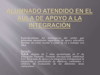 • Especificaremos los alumnos/as del centro que
presentan necesidades específicas de apoyo educativo
durante un curso escolar y cómo se va a trabajar con
ellos.
• Ejemplo:
• N.D.R: alumna de 7 años escolarizada en 2º de
Educación Primaria. Presenta discapacidad intelectual
leve. En el aula de apoyo a la integración trabajaremos la
adaptación y priorización de objetivos, contenidos y
criterios de evaluación de las diferentes áreas
curriculares.
 