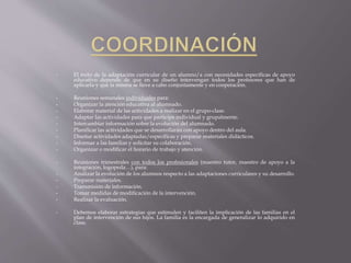 • El éxito de la adaptación curricular de un alumno/a con necesidades específicas de apoyo
educativo depende de que en su diseño intervengan todos los profesores que han de
aplicarla y que la misma se lleve a cabo conjuntamente y en cooperación.
• Reuniones semanales individuales para:
• Organizar la atención educativa al alumnado.
• Elaborar material de las actividades a realizar en el grupo-clase.
• Adaptar las actividades para que participe individual y grupalmente.
• Intercambiar información sobre la evolución del alumnado.
• Planificar las actividades que se desarrollarán con apoyo dentro del aula.
• Diseñar actividades adaptadas/específicas y preparar materiales didácticos.
• Informar a las familias y solicitar su colaboración.
• Organizar o modificar el horario de trabajo y atención.
• Reuniones trimestrales con todos los profesionales (maestro tutor, maestro de apoyo a la
integración, logopeda…), para:
• Analizar la evolución de los alumnos respecto a las adaptaciones curriculares y su desarrollo.
• Preparar materiales.
• Transmisión de información.
• Tomar medidas de modificación de la intervención.
• Realizar la evaluación.
• Debemos elaborar estrategias que estimulen y faciliten la implicación de las familias en el
plan de intervención de sus hijos. La familia es la encargada de generalizar lo adquirido en
clase.
 