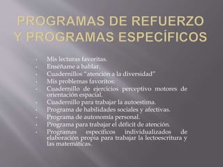 • Mis lecturas favoritas.
• Enséñame a hablar.
• Cuadernillos “atención a la diversidad”
• Mis problemas favoritos:
• Cuadernillo de ejercicios perceptivo motores de
orientación espacial.
• Cuadernillo para trabajar la autoestima.
• Programa de habilidades sociales y afectivas.
• Programa de autonomía personal.
• Programa para trabajar el déficit de atención.
• Programas específicos individualizados de
elaboración propia para trabajar la lectoescritura y
las matemáticas.
 