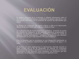 • El objetivo principal de la evaluación es obtener información sobre el
nivel del educativo del alumno, modificando los apoyos educativos y sus
necesidades educativas con la finalidad de resolver las dificultades que
surjan.
• La técnica de evaluación que vamos a llevar a cabo es la observación
directa de las actividades que se llevan a diario en clase.
• La evaluación será de forma continua y cualitativa, teniendo en cuenta
los criterios de evaluación de las unidades didácticas programadas, se
valorará los progresos académicos, también se tendrán en cuenta el
esfuerzo, interés, participación y asistencia. Se realizaran tres informes
de evaluación uno por cada trimestre del curso académico.
• Para los alumnos que se encuentren en una integración combinada, la
evaluación se realizará conjuntamente entre el profesor de apoyo y el
tutor.
• Al finalizar el curso analizaremos la información obtenida durante el
curso escolar con el fin de desarrollar un informe de evaluación
individualizado donde se identificará el nivel de competencia curricular
desarrollado en las diferentes áreas trabajadas, los problemas que han
aparecido y las propuestas de mejora para el siguiente curso.
 