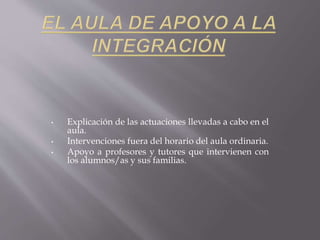 • Explicación de las actuaciones llevadas a cabo en el
aula.
• Intervenciones fuera del horario del aula ordinaria.
• Apoyo a profesores y tutores que intervienen con
los alumnos/as y sus familias.
 