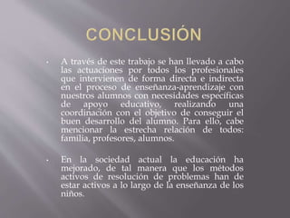 • A través de este trabajo se han llevado a cabo
las actuaciones por todos los profesionales
que intervienen de forma directa e indirecta
en el proceso de enseñanza-aprendizaje con
nuestros alumnos con necesidades específicas
de apoyo educativo, realizando una
coordinación con el objetivo de conseguir el
buen desarrollo del alumno. Para ello, cabe
mencionar la estrecha relación de todos:
familia, profesores, alumnos.
• En la sociedad actual la educación ha
mejorado, de tal manera que los métodos
activos de resolución de problemas han de
estar activos a lo largo de la enseñanza de los
niños.
 