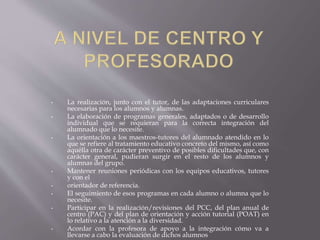• La realización, junto con el tutor, de las adaptaciones curriculares
necesarias para los alumnos y alumnas.
• La elaboración de programas generales, adaptados o de desarrollo
individual que se requieran para la correcta integración del
alumnado que lo necesite.
• La orientación a los maestros-tutores del alumnado atendido en lo
que se refiere al tratamiento educativo concreto del mismo, así como
aquélla otra de carácter preventivo de posibles dificultades que, con
carácter general, pudieran surgir en el resto de los alumnos y
alumnas del grupo.
• Mantener reuniones periódicas con los equipos educativos, tutores
y con el
• orientador de referencia.
• El seguimiento de esos programas en cada alumno o alumna que lo
necesite.
• Participar en la realización/revisiones del PCC, del plan anual de
centro (PAC) y del plan de orientación y acción tutorial (POAT) en
lo relativo a la atención a la diversidad.
• Acordar con la profesora de apoyo a la integración cómo va a
llevarse a cabo la evaluación de dichos alumnos
 