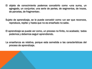 El objeto de conocimiento podemos concebirlo como «una suma, un
agregado, un conjuntar, una serie de partes, de segmentos, de trozos,
de parcelas, de fragmentos».
Sujeto de aprendizaje, se le puede concebir como «un ser que reconoce,
reproduce, repite» y hasta que no es enseñado no sabe.
El aprendizaje se puede ver como, un proceso no finito, no acabado; todos
podemos y debemos seguir aprendiendo.
La enseñanza es relativa, porque esta sometida a las características del
proceso de aprendizaje.
 