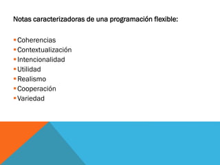 Notas caracterizadoras de una programación flexible:
Coherencias
Contextualización
Intencionalidad
Utilidad
Realismo
Cooperación
Variedad
 