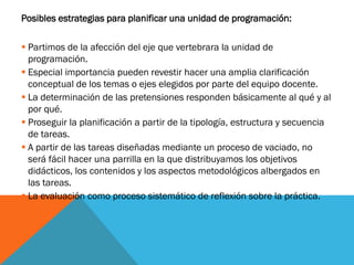 Posibles estrategias para planificar una unidad de programación:
 Partimos de la afección del eje que vertebrara la unidad de
programación.
 Especial importancia pueden revestir hacer una amplia clarificación
conceptual de los temas o ejes elegidos por parte del equipo docente.
 La determinación de las pretensiones responden básicamente al qué y al
por qué.
 Proseguir la planificación a partir de la tipología, estructura y secuencia
de tareas.
 A partir de las tareas diseñadas mediante un proceso de vaciado, no
será fácil hacer una parrilla en la que distribuyamos los objetivos
didácticos, los contenidos y los aspectos metodológicos albergados en
las tareas.
 La evaluación como proceso sistemático de reflexión sobre la práctica.
 